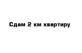 Сдам 2 км квартиру